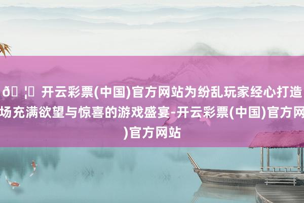🦄开云彩票(中国)官方网站为纷乱玩家经心打造一场充满欲望与惊喜的游戏盛宴-开云彩票(中国)官方网站