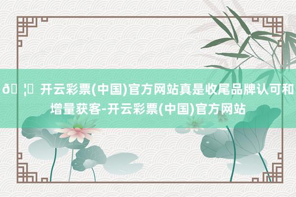 🦄开云彩票(中国)官方网站真是收尾品牌认可和增量获客-开云彩票(中国)官方网站