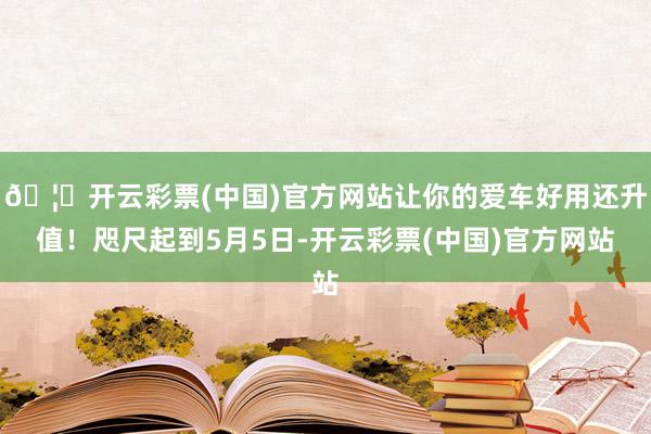 🦄开云彩票(中国)官方网站让你的爱车好用还升值！咫尺起到5月5日-开云彩票(中国)官方网站