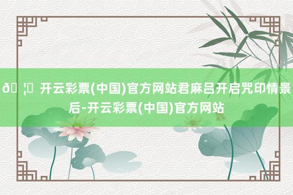 🦄开云彩票(中国)官方网站君麻吕开启咒印情景后-开云彩票(中国)官方网站