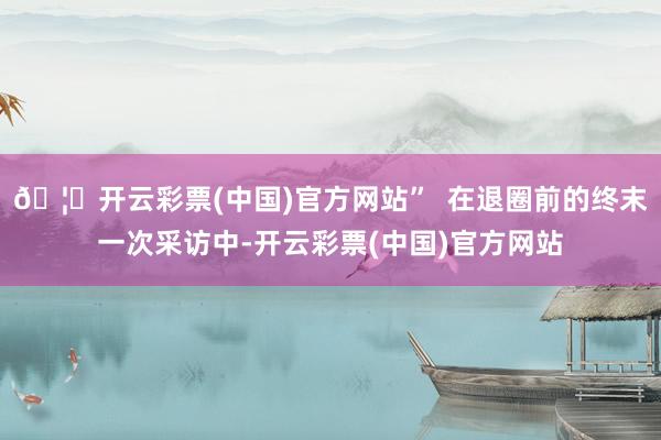 🦄开云彩票(中国)官方网站”  在退圈前的终末一次采访中-开云彩票(中国)官方网站