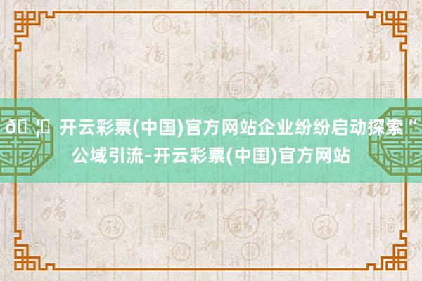 🦄开云彩票(中国)官方网站企业纷纷启动探索“公域引流-开云彩票(中国)官方网站