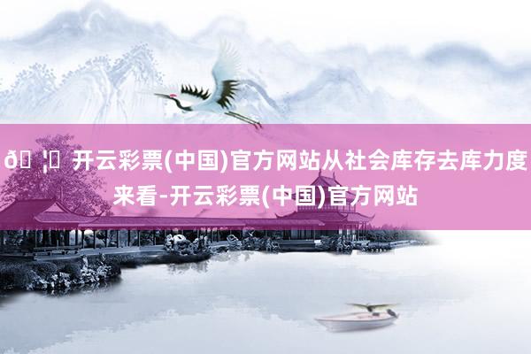 🦄开云彩票(中国)官方网站从社会库存去库力度来看-开云彩票(中国)官方网站