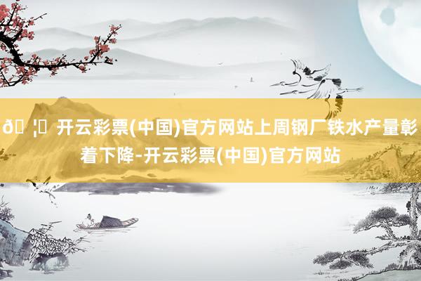 🦄开云彩票(中国)官方网站上周钢厂铁水产量彰着下降-开云彩票(中国)官方网站