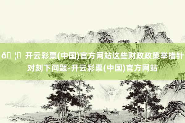 🦄开云彩票(中国)官方网站这些财政政策举措针对刻下问题-开云彩票(中国)官方网站