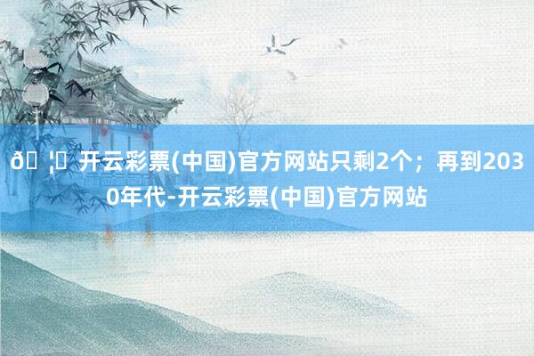🦄开云彩票(中国)官方网站只剩2个；再到2030年代-开云彩票(中国)官方网站