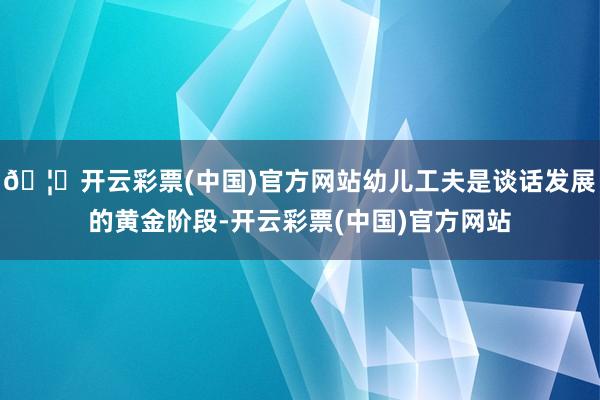 🦄开云彩票(中国)官方网站幼儿工夫是谈话发展的黄金阶段-开云彩票(中国)官方网站