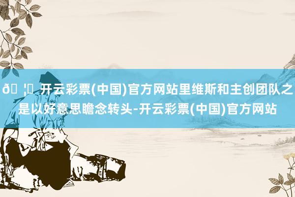 🦄开云彩票(中国)官方网站里维斯和主创团队之是以好意思瞻念转头-开云彩票(中国)官方网站