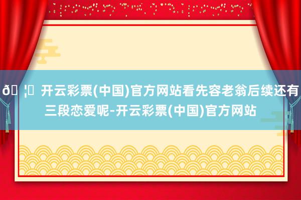 🦄开云彩票(中国)官方网站看先容老翁后续还有三段恋爱呢-开云彩票(中国)官方网站