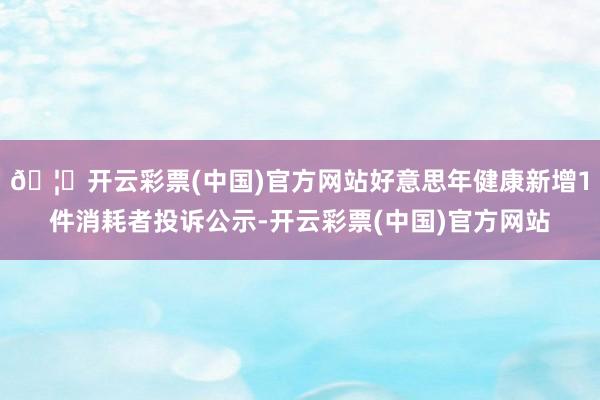 🦄开云彩票(中国)官方网站好意思年健康新增1件消耗者投诉公示-开云彩票(中国)官方网站