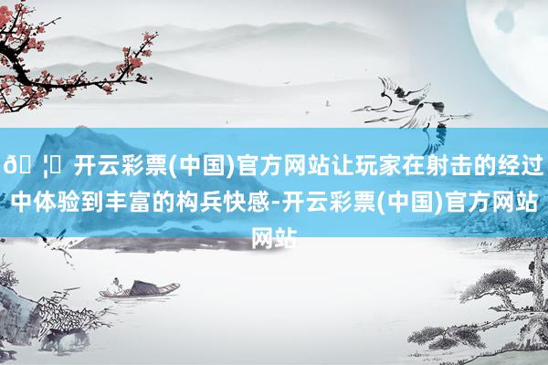 🦄开云彩票(中国)官方网站让玩家在射击的经过中体验到丰富的构兵快感-开云彩票(中国)官方网站