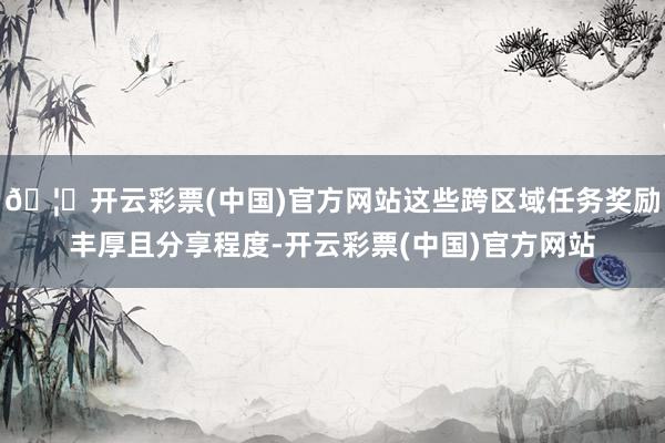 🦄开云彩票(中国)官方网站这些跨区域任务奖励丰厚且分享程度-开云彩票(中国)官方网站