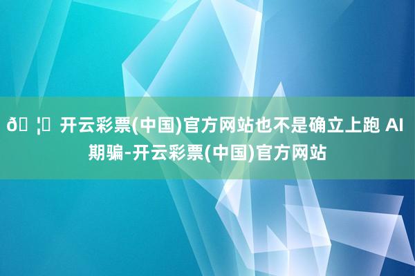 🦄开云彩票(中国)官方网站也不是确立上跑 AI 期骗-开云彩票(中国)官方网站