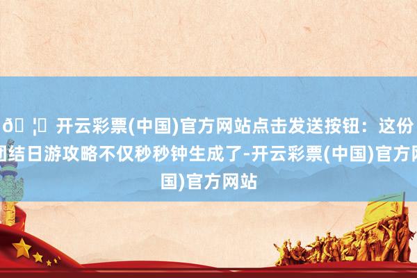 🦄开云彩票(中国)官方网站点击发送按钮：这份大团结日游攻略不仅秒秒钟生成了-开云彩票(中国)官方网站