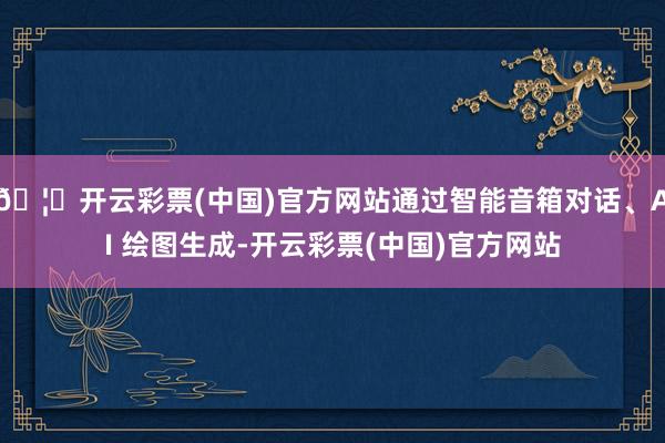 🦄开云彩票(中国)官方网站通过智能音箱对话、AI 绘图生成-开云彩票(中国)官方网站