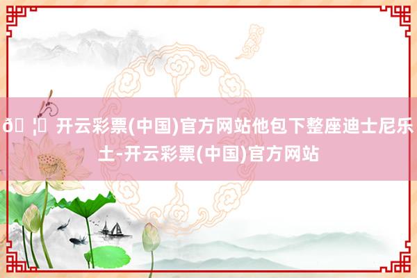 🦄开云彩票(中国)官方网站他包下整座迪士尼乐土-开云彩票(中国)官方网站