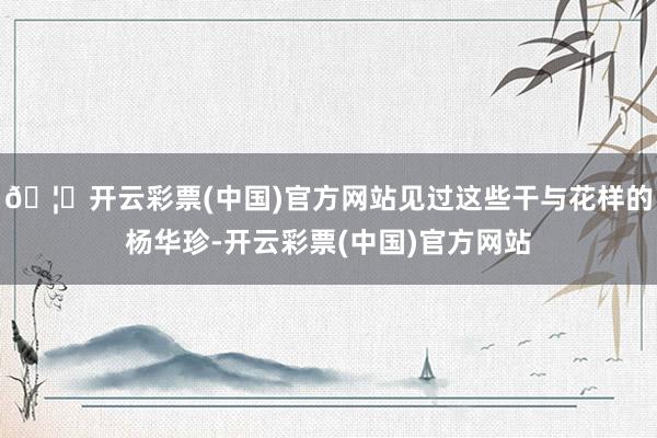 🦄开云彩票(中国)官方网站见过这些干与花样的杨华珍-开云彩票(中国)官方网站