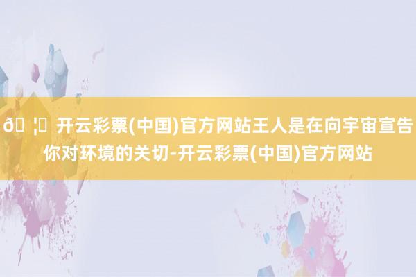 🦄开云彩票(中国)官方网站王人是在向宇宙宣告你对环境的关切-开云彩票(中国)官方网站