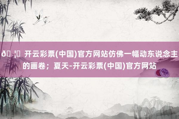 🦄开云彩票(中国)官方网站仿佛一幅动东说念主的画卷；夏天-开云彩票(中国)官方网站