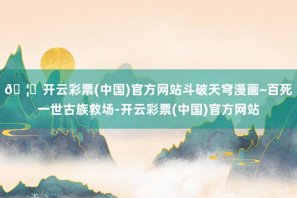 🦄开云彩票(中国)官方网站斗破天穹漫画~百死一世古族救场-开云彩票(中国)官方网站