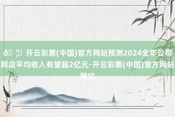 🦄开云彩票(中国)官方网站预测2024全年公司同店平均收入有望超2亿元-开云彩票(中国)官方网站
