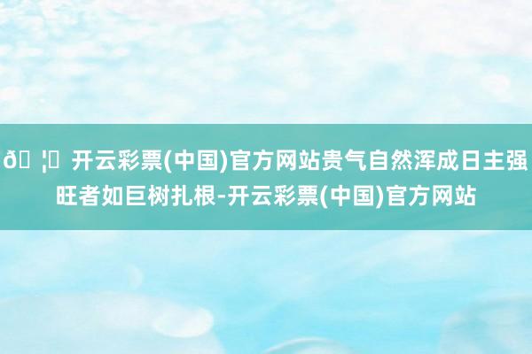 🦄开云彩票(中国)官方网站贵气自然浑成日主强旺者如巨树扎根-开云彩票(中国)官方网站