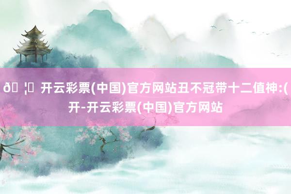 🦄开云彩票(中国)官方网站丑不冠带十二值神:(开-开云彩票(中国)官方网站