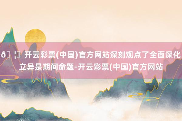 🦄开云彩票(中国)官方网站深刻观点了全面深化立异是期间命题-开云彩票(中国)官方网站