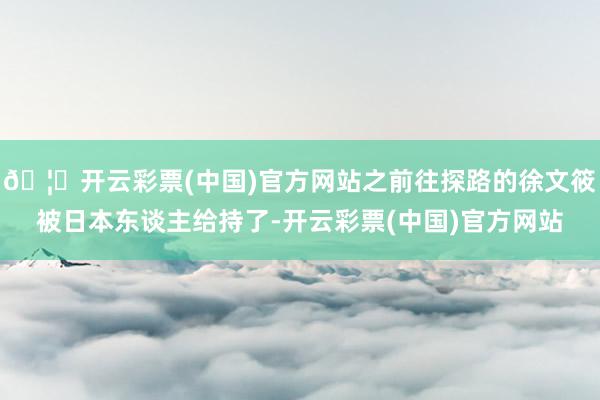 🦄开云彩票(中国)官方网站之前往探路的徐文筱被日本东谈主给持了-开云彩票(中国)官方网站