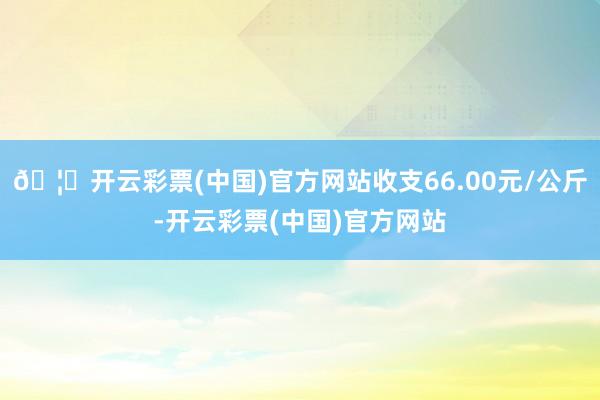 🦄开云彩票(中国)官方网站收支66.00元/公斤-开云彩票(中国)官方网站