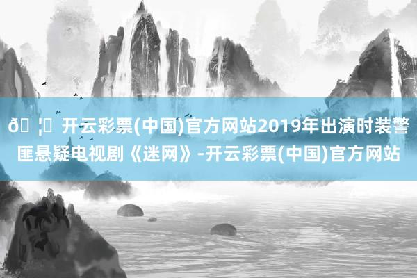 🦄开云彩票(中国)官方网站2019年出演时装警匪悬疑电视剧《迷网》-开云彩票(中国)官方网站