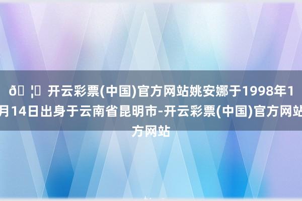 🦄开云彩票(中国)官方网站姚安娜于1998年1月14日出身于云南省昆明市-开云彩票(中国)官方网站