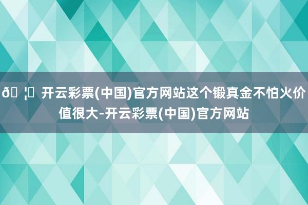 🦄开云彩票(中国)官方网站这个锻真金不怕火价值很大-开云彩票(中国)官方网站