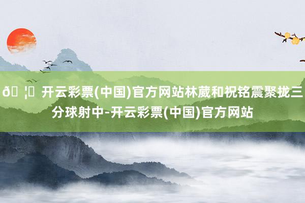 🦄开云彩票(中国)官方网站林葳和祝铭震聚拢三分球射中-开云彩票(中国)官方网站