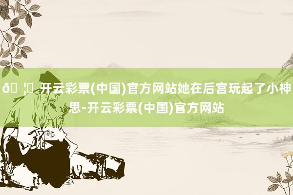 🦄开云彩票(中国)官方网站她在后宫玩起了小神思-开云彩票(中国)官方网站