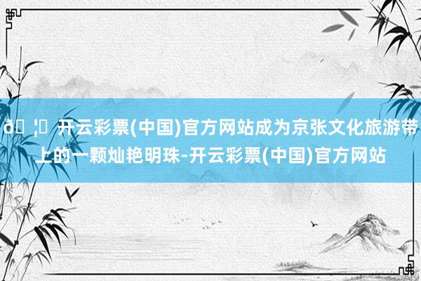 🦄开云彩票(中国)官方网站成为京张文化旅游带上的一颗灿艳明珠-开云彩票(中国)官方网站