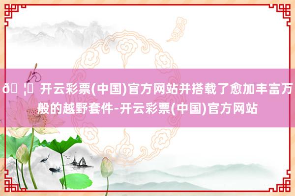 🦄开云彩票(中国)官方网站并搭载了愈加丰富万般的越野套件-开云彩票(中国)官方网站