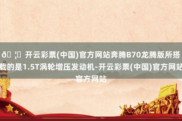 🦄开云彩票(中国)官方网站奔腾B70龙腾版所搭载的是1.5T涡轮增压发动机-开云彩票(中国)官方网站