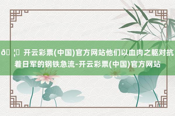 🦄开云彩票(中国)官方网站他们以血肉之躯对抗着日军的钢铁急流-开云彩票(中国)官方网站