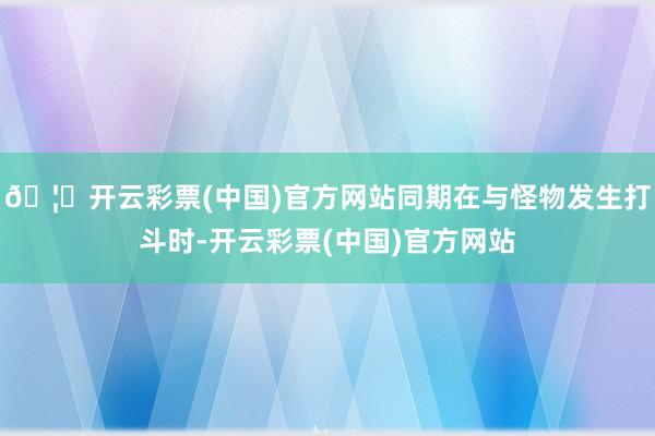 🦄开云彩票(中国)官方网站同期在与怪物发生打斗时-开云彩票(中国)官方网站