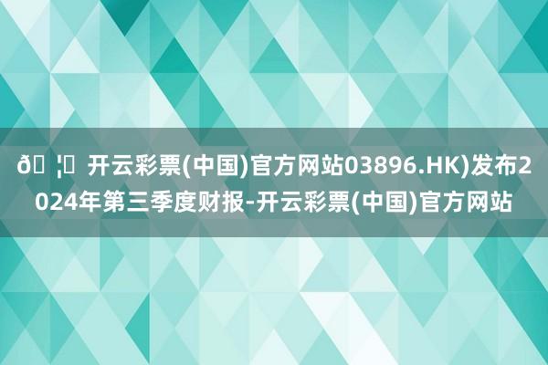 🦄开云彩票(中国)官方网站03896.HK)发布2024年第三季度财报-开云彩票(中国)官方网站