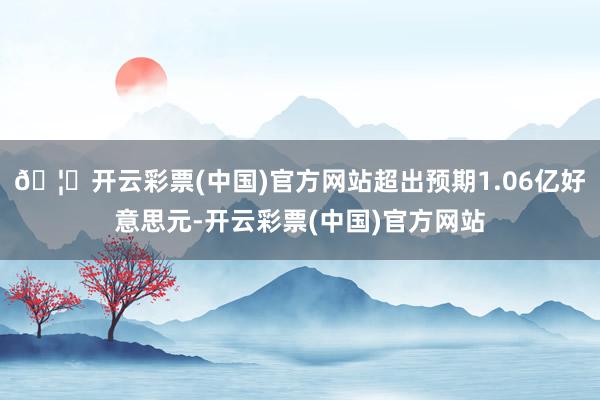 🦄开云彩票(中国)官方网站超出预期1.06亿好意思元-开云彩票(中国)官方网站