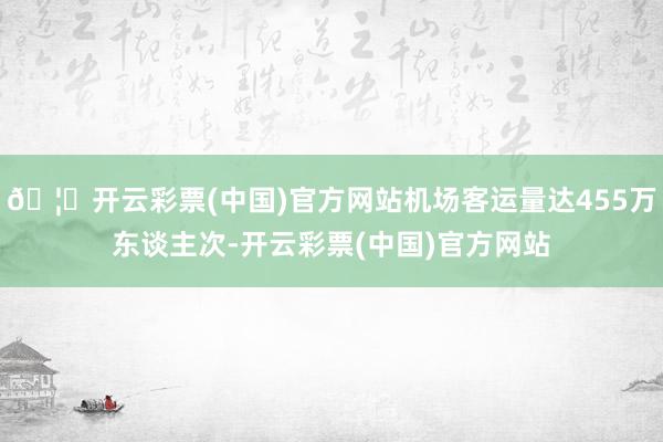 🦄开云彩票(中国)官方网站机场客运量达455万东谈主次-开云彩票(中国)官方网站