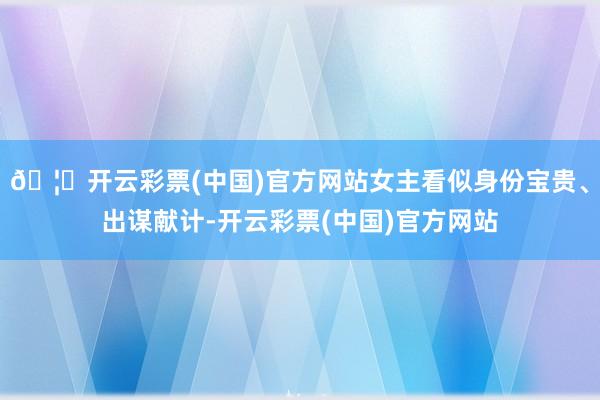 🦄开云彩票(中国)官方网站女主看似身份宝贵、出谋献计-开云彩票(中国)官方网站