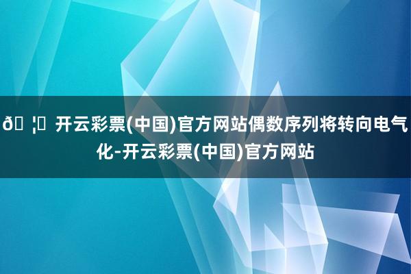 🦄开云彩票(中国)官方网站偶数序列将转向电气化-开云彩票(中国)官方网站