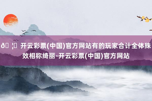 🦄开云彩票(中国)官方网站有的玩家合计全体殊效相称绮丽-开云彩票(中国)官方网站