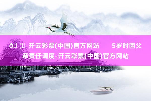🦄开云彩票(中国)官方网站       5岁时因父亲责任调度-开云彩票(中国)官方网站