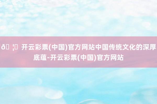🦄开云彩票(中国)官方网站中国传统文化的深厚底蕴-开云彩票(中国)官方网站