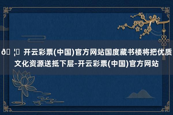 🦄开云彩票(中国)官方网站国度藏书楼将把优质文化资源送抵下层-开云彩票(中国)官方网站