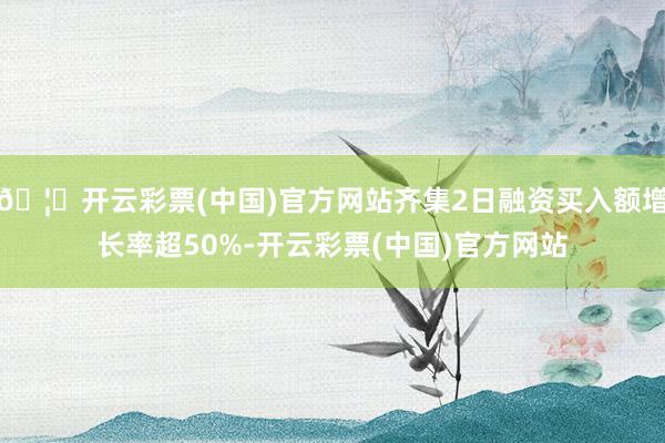 🦄开云彩票(中国)官方网站齐集2日融资买入额增长率超50%-开云彩票(中国)官方网站